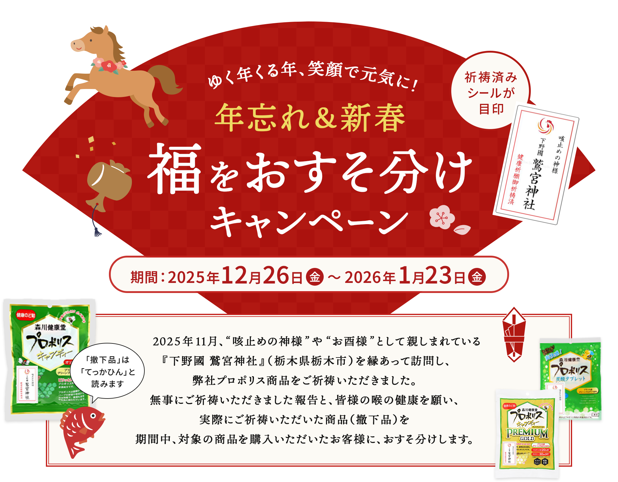 ゆく年くる年、笑顔で元気に！ 年忘れ＆新春福をおすそ分けキャンペーン 期間 2025年12月26日金曜から2026年1月23日金曜まで 2025年11月、'咳止めの神様'や'お酉様'として親しまれている『下野國 鷲宮神社』（栃木県栃木市）を 縁あって訪問し、弊社プロポリス商品をご祈祷いただきました。無事にご祈祷いただきました報告と、皆様の喉の健康を願い、実際にご祈祷いただいた商品（撤下品）を期間中、対象の商品を購入いただいたお客様に、おすそ分けします。