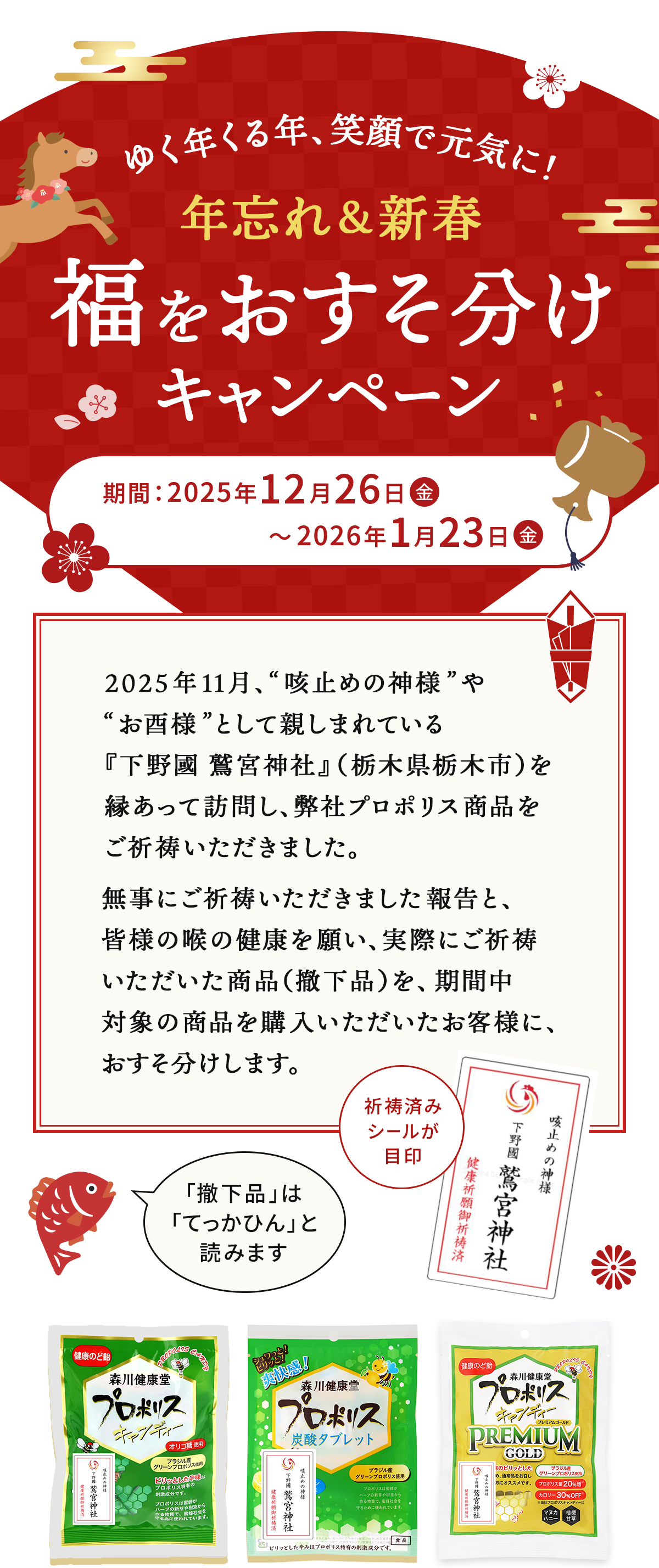 ゆく年くる年、笑顔で元気に！ 年忘れ＆新春福をおすそ分けキャンペーン 期間 2025年12月26日金曜から2026年1月23日金曜まで 2025年11月、'咳止めの神様'や'お酉様'として親しまれている『下野國 鷲宮神社』（栃木県栃木市）を 縁あって訪問し、弊社プロポリス商品をご祈祷いただきました。無事にご祈祷いただきました報告と、皆様の喉の健康を願い、実際にご祈祷いただいた商品（撤下品）を期間中、対象の商品を購入いただいたお客様に、おすそ分けします。