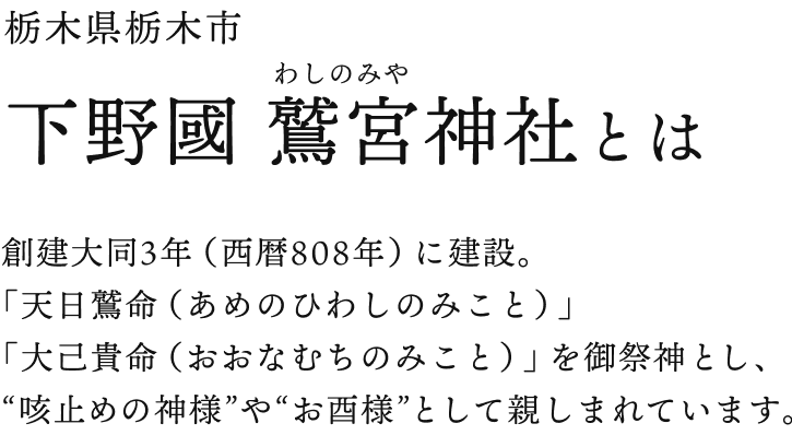 栃木県栃木市 下野國 鷲宮(わしのみや)神社とは 創建大同3年（西暦808年）に建設。「天日鷲命（あめのひわしのみこと）」「大己貴命（おおなむちのみこと）」を御祭神とし、“咳止めの神様”や“お酉様”として親しまれています。