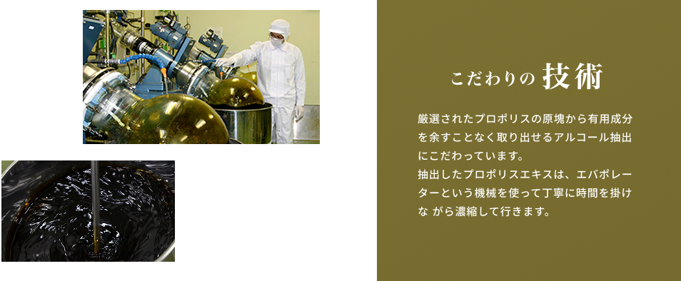 こだわりの技術 厳選されたプロポリスの原塊から有用成分を余すことなく取り出せるアルコール抽出にこだわっています。抽出したプロポリスエキスは、エバポレーターという機械を使って丁寧に時間を掛けながら濃縮して行きます。