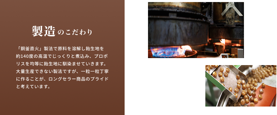 製造のこだわり 「銅釜直火」製法で原料を溶解し飴生地を約140度の高温でじっくりと煮込み、プロポリスを均等に飴生地に馴染ませていきます。大量生産できない製法ですが、一粒一粒丁寧に作ることが、ロングセラー商品のプライドと考えています。