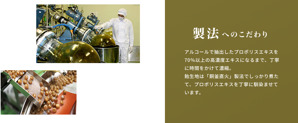 製法へのこだわり アルコールで抽出したプロポリスエキスを70％以上の高濃度エキスになるまで、丁寧に時間をかけて濃縮。飴生地は「銅釜直火」製法でしっかり煮たて、プロポリスエキスを丁寧に馴染ませています。