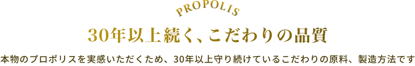 PROPOLIS 30年以上続く、こだわりの品質 本物のプロポリスを実感いただくため、30年以上守り続けているこだわりの原料、製造方法です