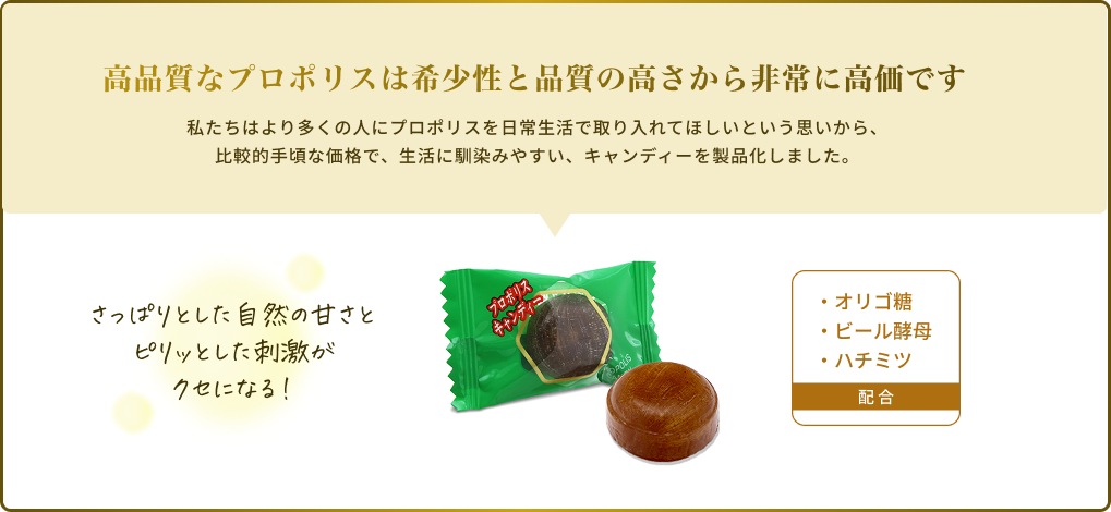高品質なプロポリスは希少性と品質の高さから非常に高価です 私たちはより多くの人にプロポリスを日常生活で取り入れてほしいという思いから、比較的手頃な価格で、生活に馴染みやすい、キャンディーを製品化しました。さっぱりとした自然の甘さとピリッとした刺激がクセになる！・オリゴ糖・ビール酵母・ハチミツ 配合