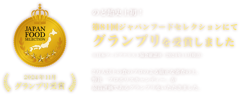 のど飴史上初！※ 第81回ジャパンフードセレクションにてグランプリを受賞しました ※日本フードアナリスト協会確認済（2024年11月時点） 2万人以上の食のプロのよる厳正な審査の上、弊社「プロポリスキャンディー」が最高評価であるグランプリをいただきました。